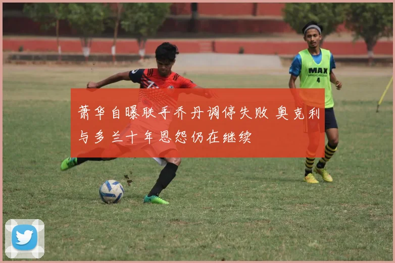 萧华自曝联手乔丹调停失败 奥克利与多兰十年恩怨仍在继续