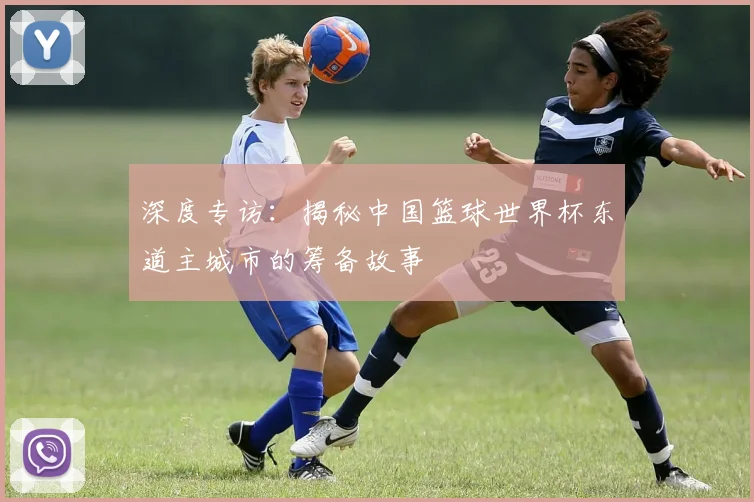 深度专访：揭秘中国篮球世界杯东道主城市的筹备故事