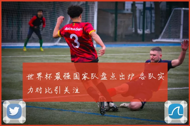 世界杯最强国家队盘点出炉 各队实力对比引关注