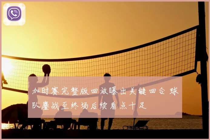 加时赛完整版回放曝出关键回合 球队鏖战至终场后续看点十足