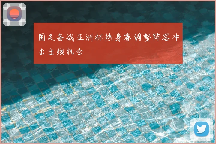 国足备战亚洲杯热身赛调整阵容冲击出线机会