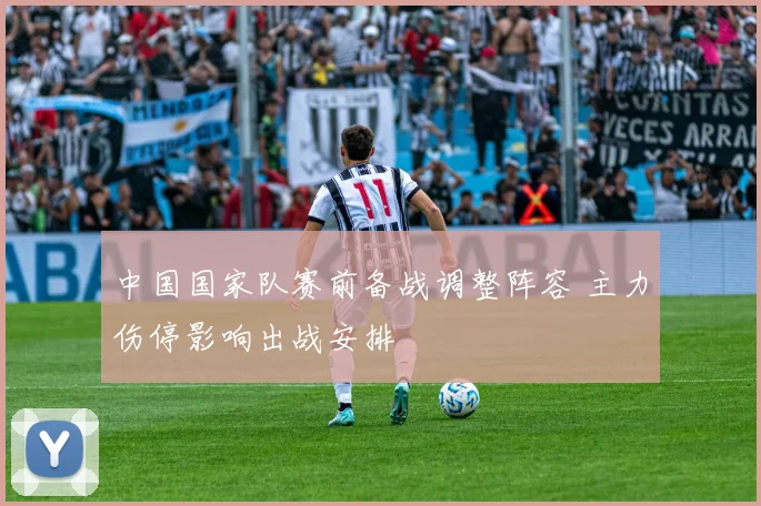 中国国家队赛前备战调整阵容 主力伤停影响出战安排