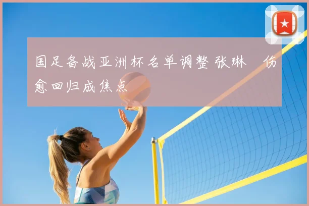 国足备战亚洲杯名单调整 张琳芃伤愈回归成焦点