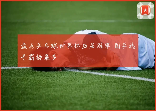 盘点乒乓球世界杯历届冠军 国乒选手霸榜最多