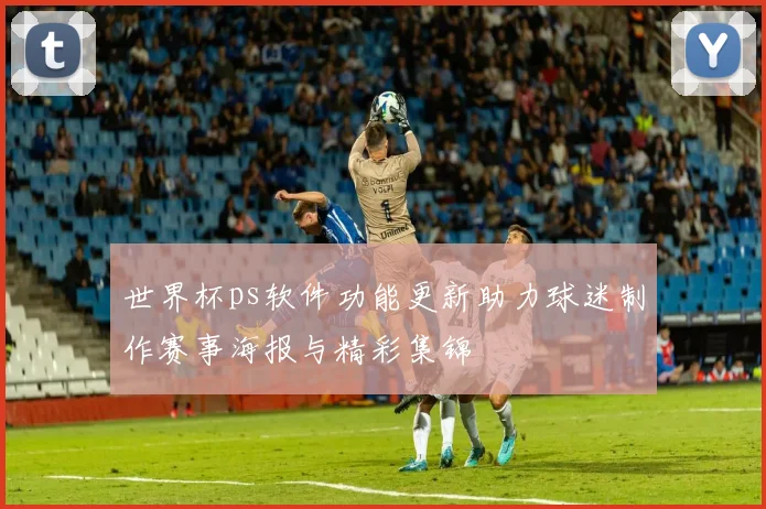 世界杯ps软件功能更新助力球迷制作赛事海报与精彩集锦