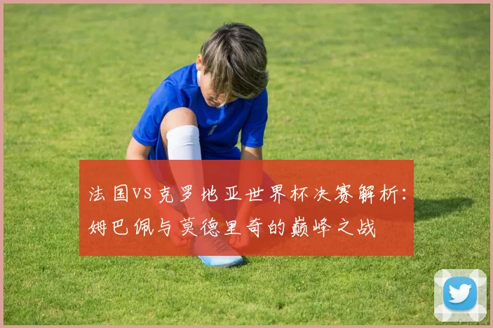 法国vs克罗地亚世界杯决赛解析：姆巴佩与莫德里奇的巅峰之战