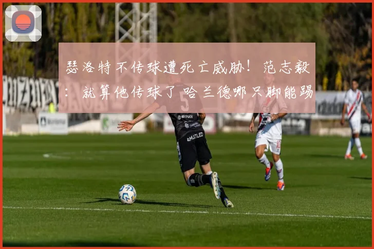 瑟洛特不传球遭死亡威胁!范志毅:就算他传球了 哈兰德哪只脚能踢进?