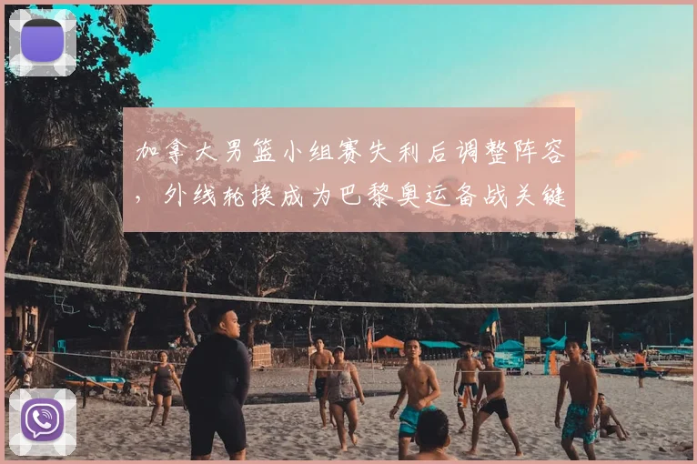 加拿大男篮小组赛失利后调整阵容,外线轮换成为巴黎奥运备战关键