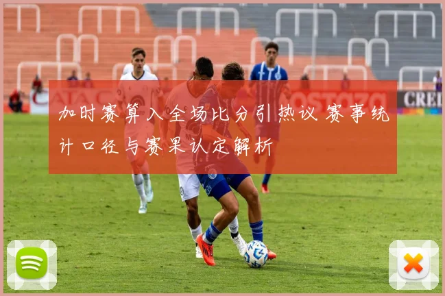 加时赛算入全场比分引热议 赛事统计口径与赛果认定解析