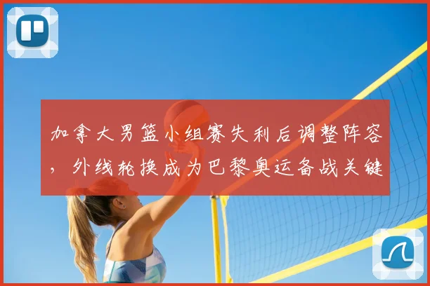 加拿大男篮小组赛失利后调整阵容,外线轮换成为巴黎奥运备战关键