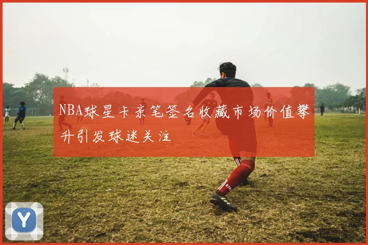 NBA球星卡亲笔签名收藏市场价值攀升引发球迷关注