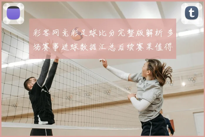 彩客网竞彩足球比分完整版解析 多场赛事进球数据汇总后续赛果值得关注