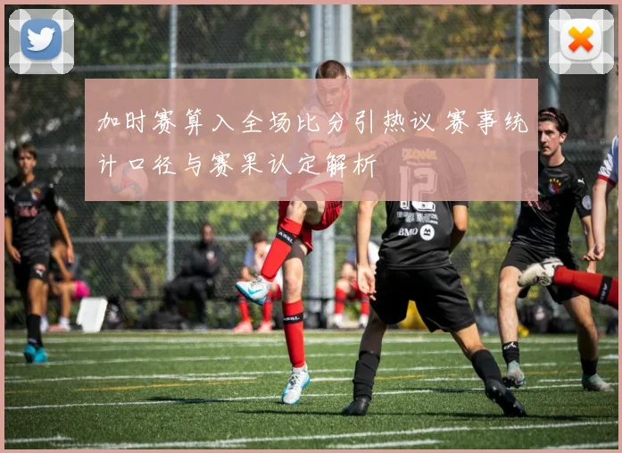 加时赛算入全场比分引热议 赛事统计口径与赛果认定解析