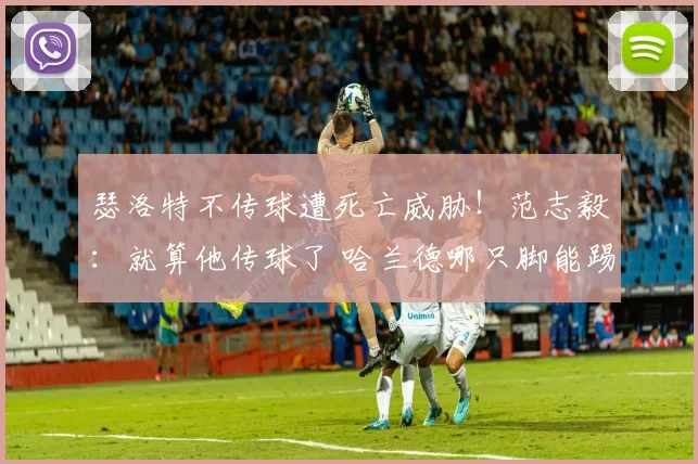 瑟洛特不传球遭死亡威胁!范志毅:就算他传球了 哈兰德哪只脚能踢进?