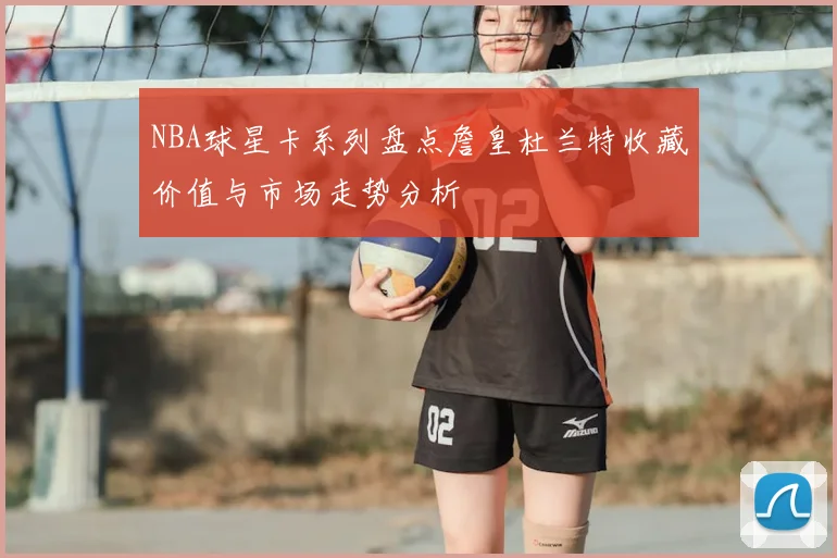 NBA球星卡系列盘点詹皇杜兰特收藏价值与市场走势分析