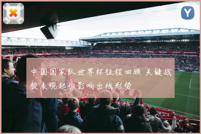 中国国家队世界杯征程回顾 关键战役表现起伏影响出线形势