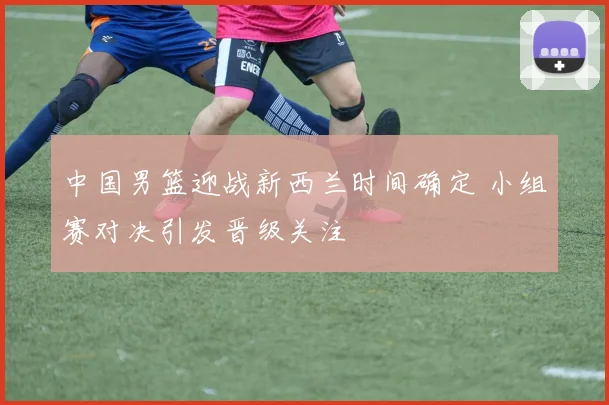中国男篮迎战新西兰时间确定 小组赛对决引发晋级关注