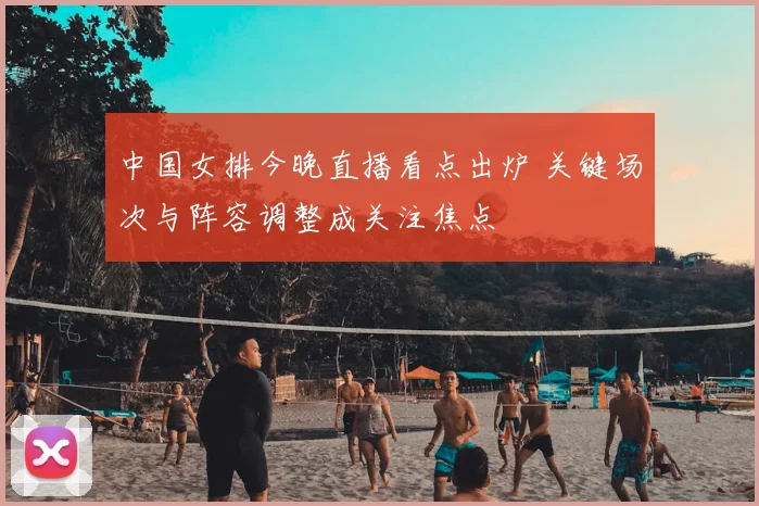 中国女排今晚直播看点出炉 关键场次与阵容调整成关注焦点
