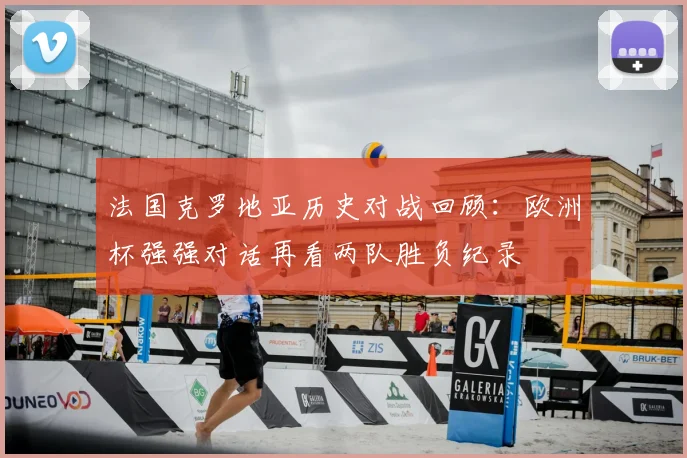 法国克罗地亚历史对战回顾:欧洲杯强强对话再看两队胜负纪录