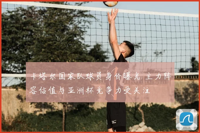 卡塔尔国家队球员身价曝光 主力阵容估值与亚洲杯竞争力受关注