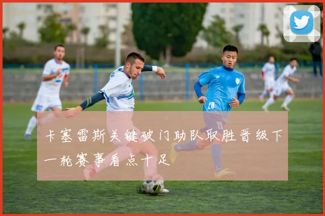 卡塞雷斯关键破门助队取胜晋级下一轮赛事看点十足