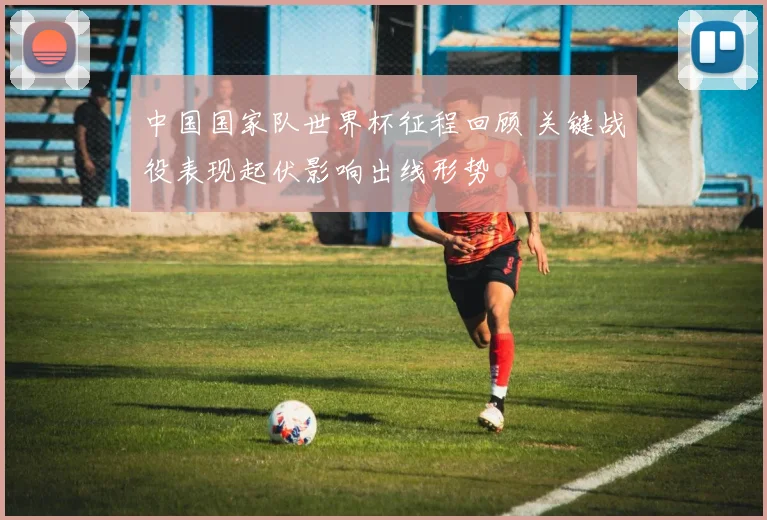 中国国家队世界杯征程回顾 关键战役表现起伏影响出线形势