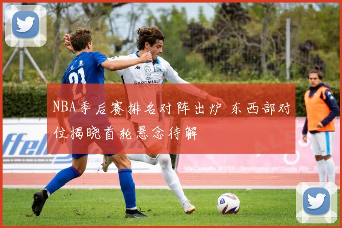 NBA季后赛排名对阵出炉 东西部对位揭晓首轮悬念待解