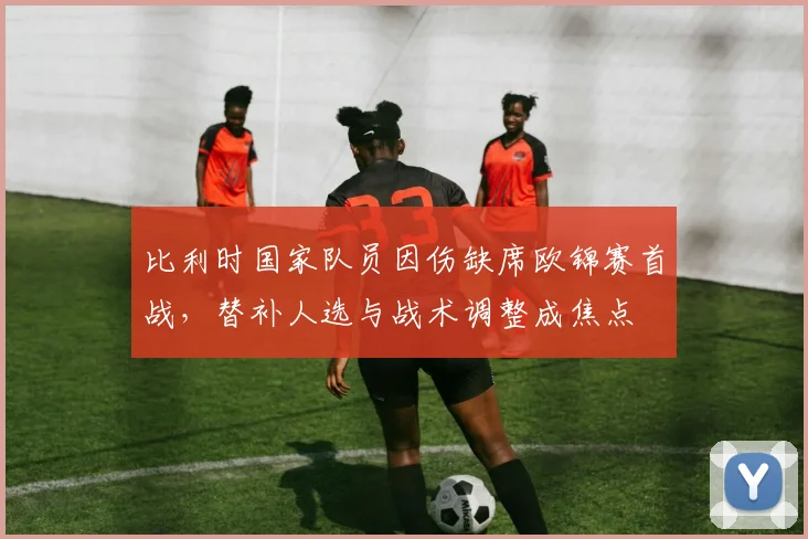 比利时国家队员因伤缺席欧锦赛首战，替补人选与战术调整成焦点