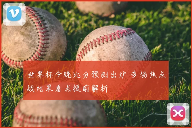 世界杯今晚比分预测出炉 多场焦点战结果看点提前解析