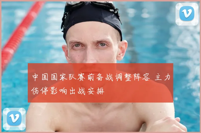中国国家队赛前备战调整阵容 主力伤停影响出战安排