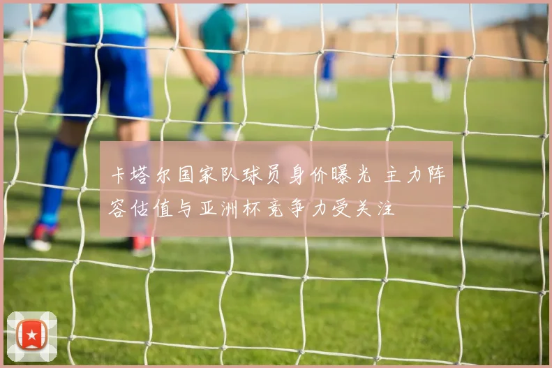 卡塔尔国家队球员身价曝光 主力阵容估值与亚洲杯竞争力受关注