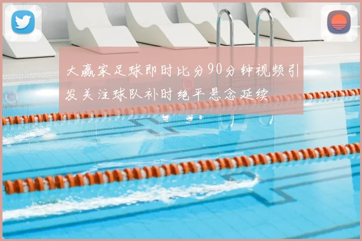 大赢家足球即时比分90分钟视频引发关注球队补时绝平悬念延续
