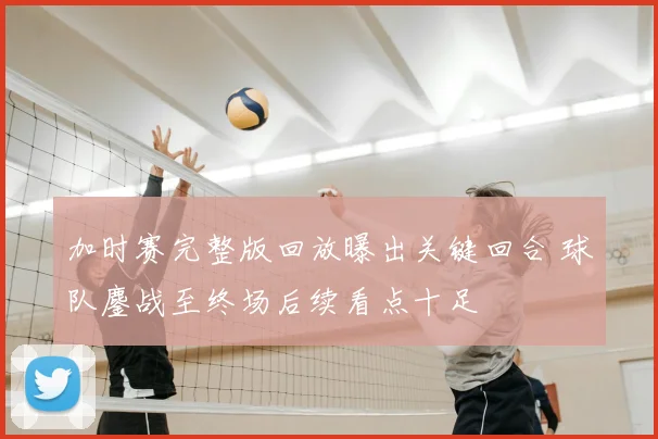 加时赛完整版回放曝出关键回合 球队鏖战至终场后续看点十足