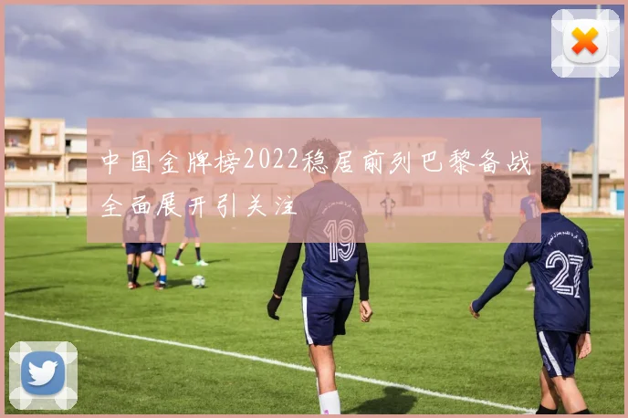 中国金牌榜2022稳居前列巴黎备战全面展开引关注