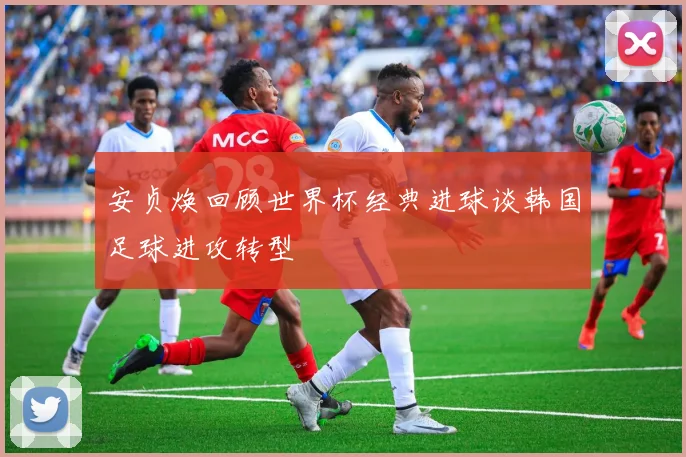 安贞焕回顾世界杯经典进球谈韩国足球进攻转型
