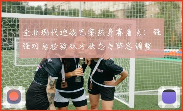 全北现代迎战巴黎热身赛看点:强强对话检验双方状态与阵容调整
