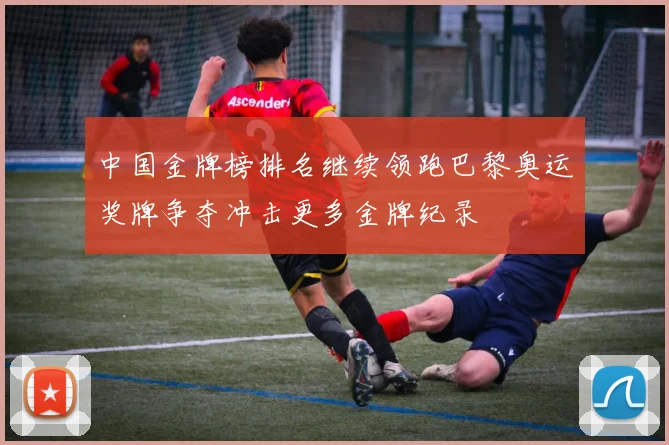 中国金牌榜排名继续领跑巴黎奥运奖牌争夺冲击更多金牌纪录