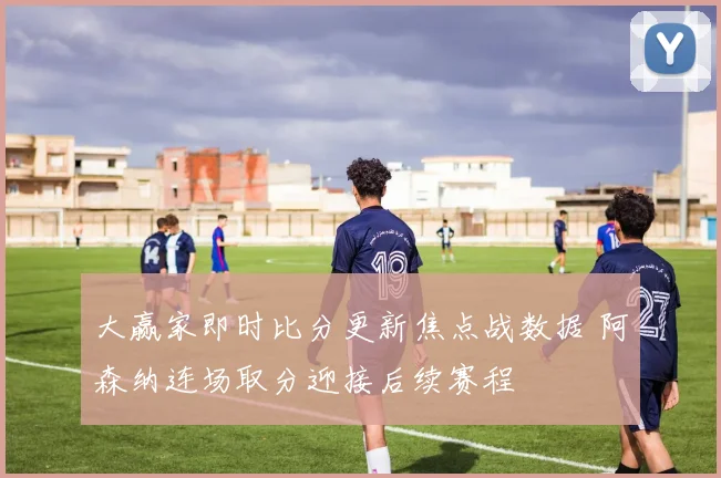 大赢家即时比分更新焦点战数据 阿森纳连场取分迎接后续赛程
