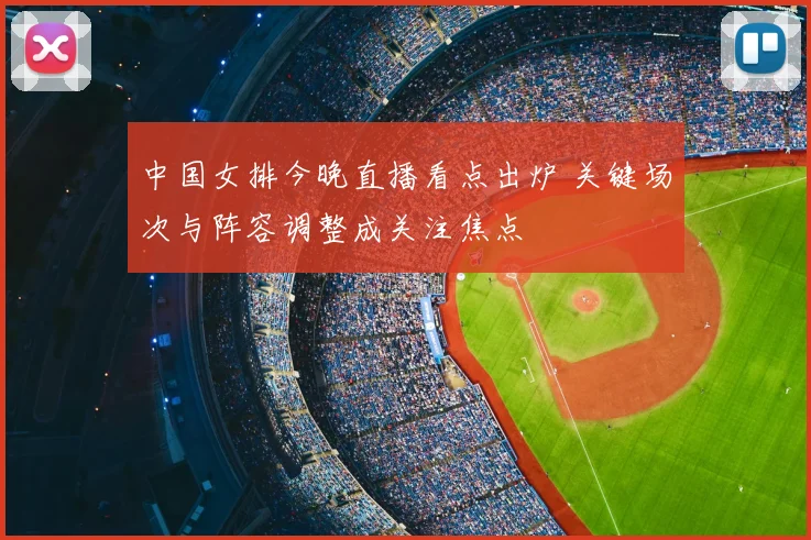 中国女排今晚直播看点出炉 关键场次与阵容调整成关注焦点