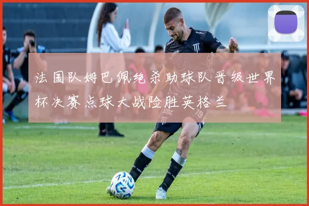 法国队姆巴佩绝杀助球队晋级世界杯决赛点球大战险胜英格兰