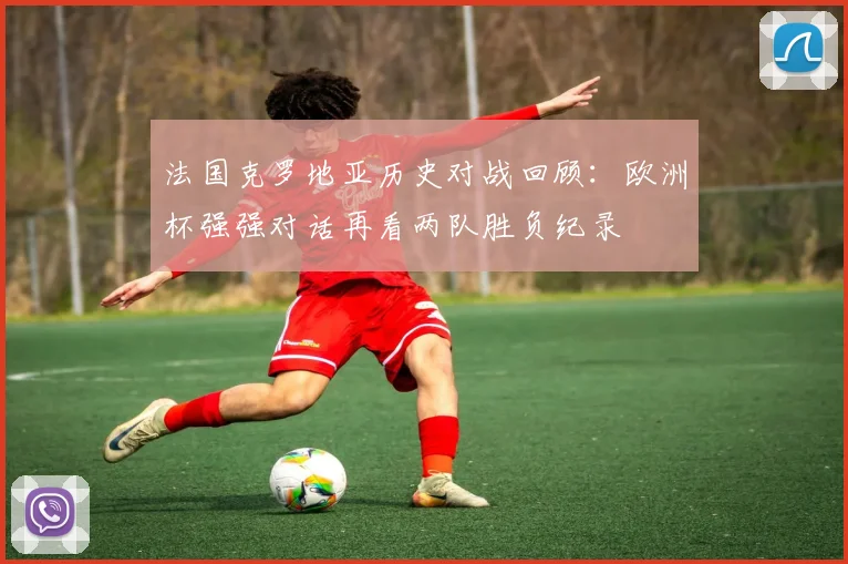 法国克罗地亚历史对战回顾:欧洲杯强强对话再看两队胜负纪录