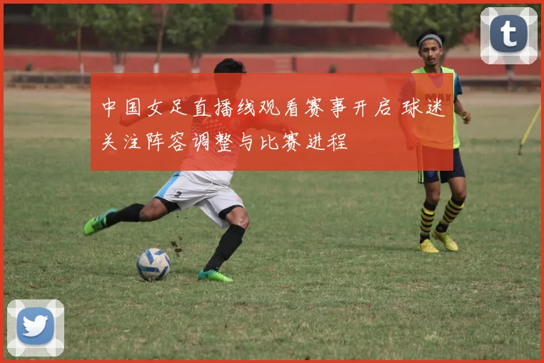 中国女足直播线观看赛事开启 球迷关注阵容调整与比赛进程