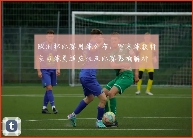 欧洲杯比赛用球公布，官方球款特点与球员适应性及比赛影响解析