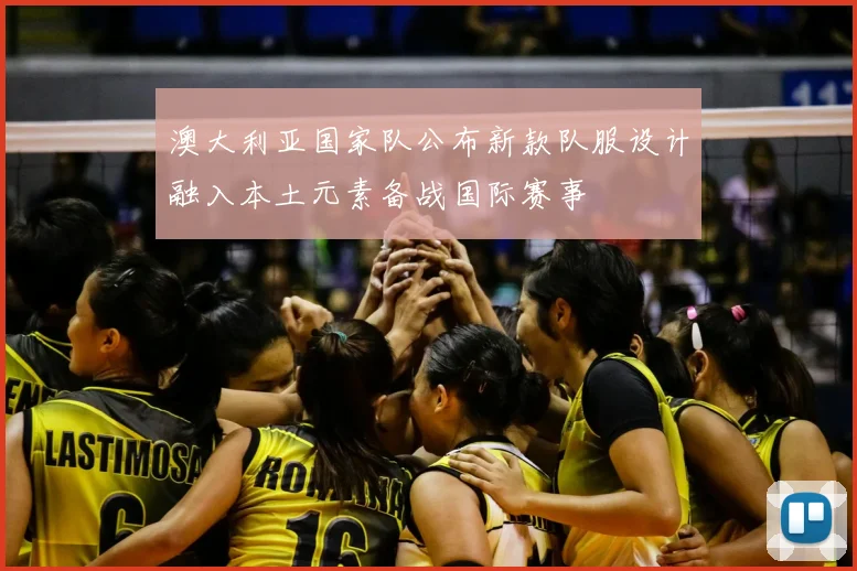 澳大利亚国家队公布新款队服设计融入本土元素备战国际赛事