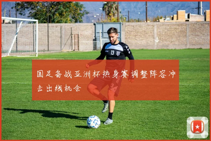 国足备战亚洲杯热身赛调整阵容冲击出线机会