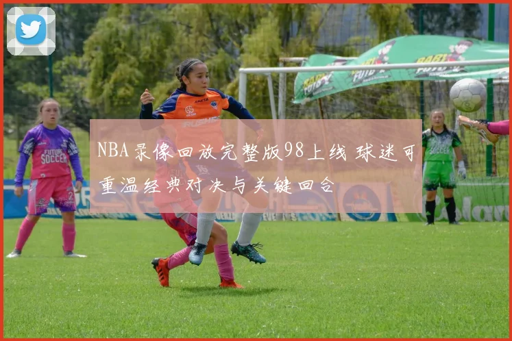 NBA录像回放完整版98上线 球迷可重温经典对决与关键回合