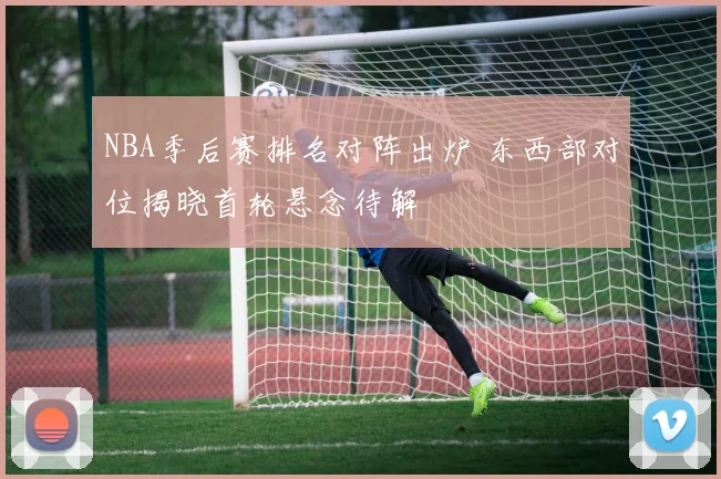 NBA季后赛排名对阵出炉 东西部对位揭晓首轮悬念待解