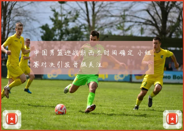 中国男篮迎战新西兰时间确定 小组赛对决引发晋级关注